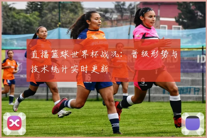 直播篮球世界杯战况：晋级形势与技术统计实时更新