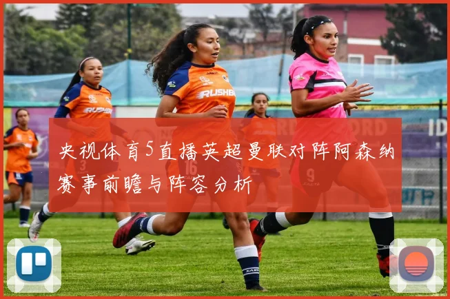 央视体育5直播英超曼联对阵阿森纳赛事前瞻与阵容分析