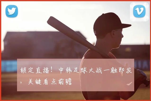 锁定直播！中韩足球大战一触即发，关键看点前瞻