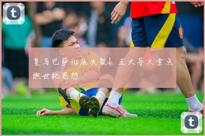 皇马巴萨彻底决裂！五大导火索点燃世纪恩怨