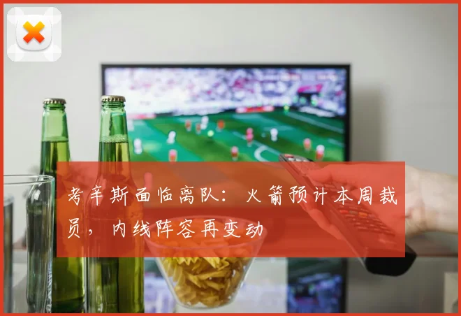 考辛斯面临离队：火箭预计本周裁员，内线阵容再变动