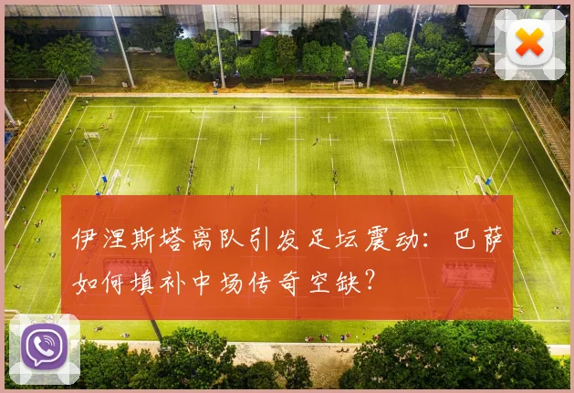 伊涅斯塔离队引发足坛震动:巴萨如何填补中场传奇空缺?