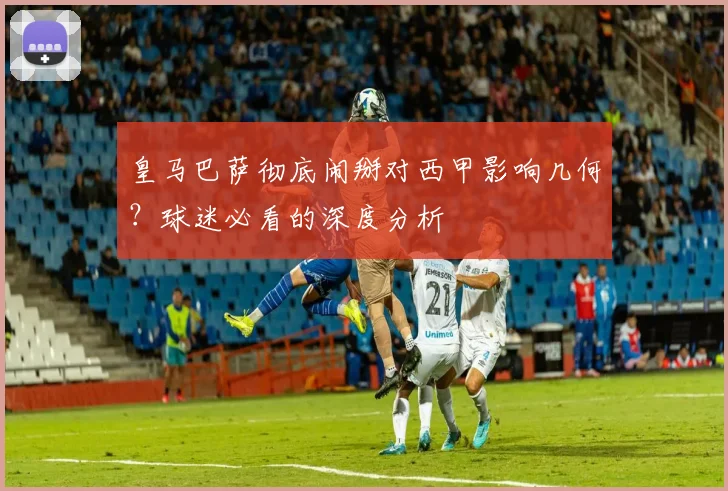皇马巴萨彻底闹掰对西甲影响几何？球迷必看的深度分析
