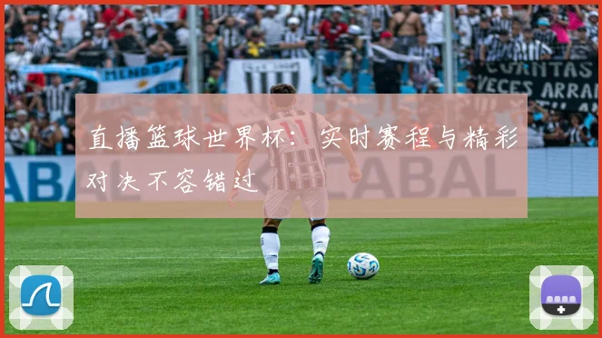 直播篮球世界杯:实时赛程与精彩对决不容错过