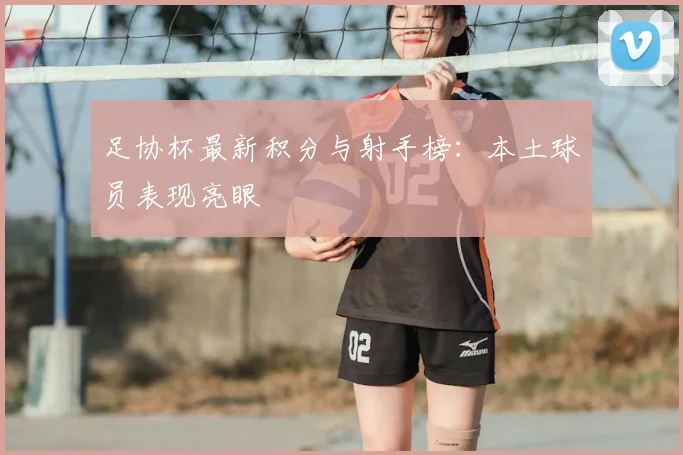 足协杯最新积分与射手榜：本土球员表现亮眼