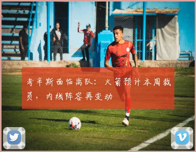 考辛斯面临离队：火箭预计本周裁员，内线阵容再变动