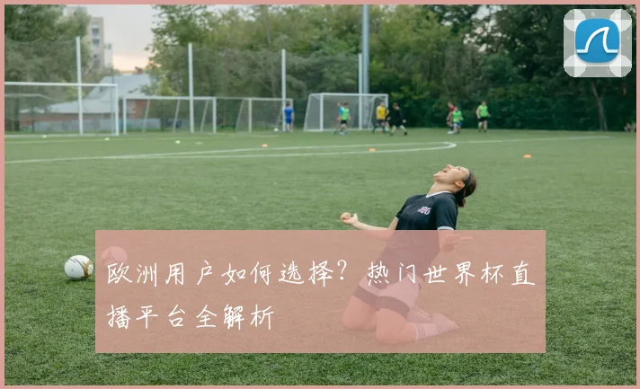 欧洲用户如何选择？热门世界杯直播平台全解析