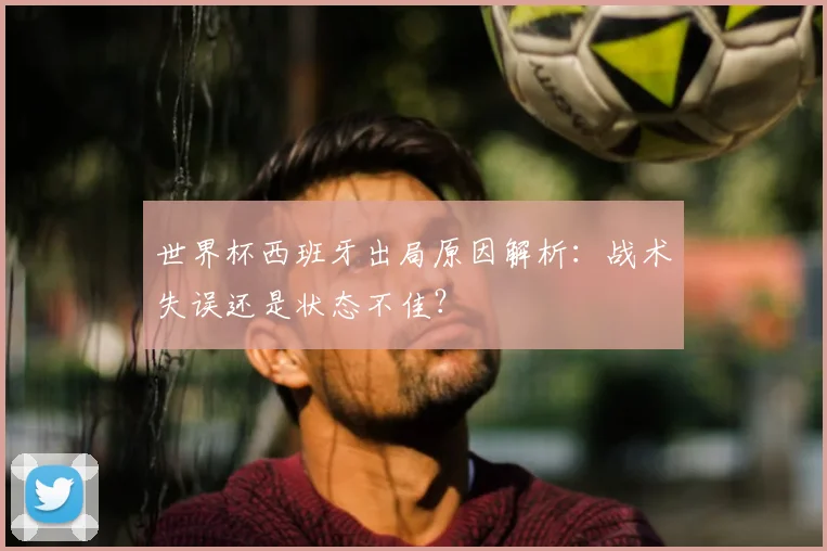 世界杯西班牙出局原因解析：战术失误还是状态不佳？