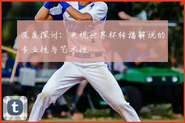 深度探讨：央视世界杯转播解说的专业性与艺术性