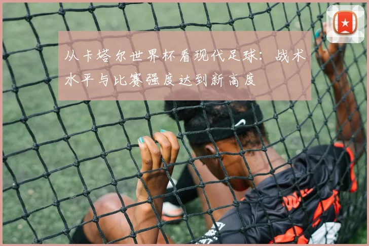 从卡塔尔世界杯看现代足球：战术水平与比赛强度达到新高度