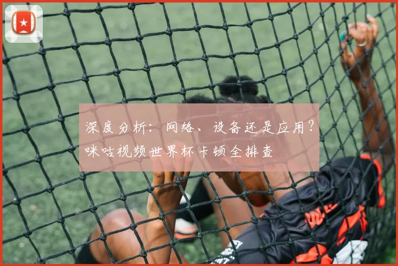 深度分析:网络、设备还是应用?咪咕视频世界杯卡顿全排查