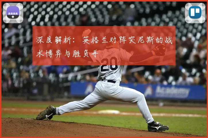 深度解析：英格兰对阵突尼斯的战术博弈与胜负手