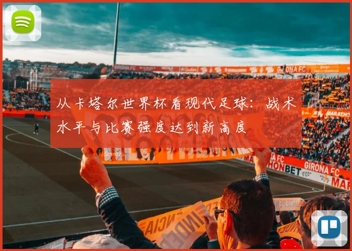 从卡塔尔世界杯看现代足球:战术水平与比赛强度达到新高度