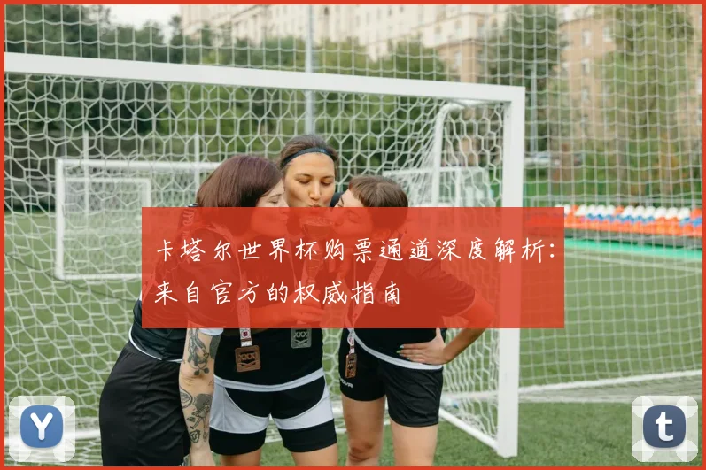 卡塔尔世界杯购票通道深度解析：来自官方的权威指南