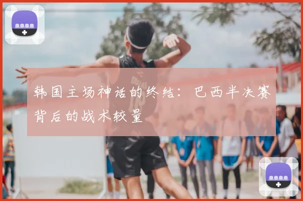 韩国主场神话的终结：巴西半决赛背后的战术较量
