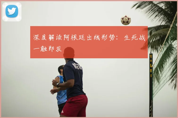 深度解读阿根廷出线形势：生死战一触即发