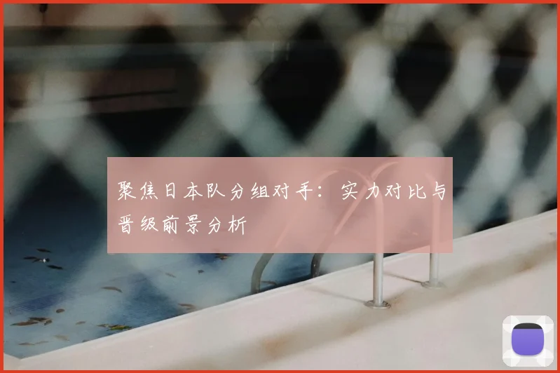 聚焦日本队分组对手：实力对比与晋级前景分析