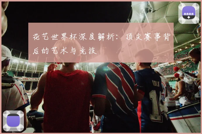 花艺世界杯深度解析：顶尖赛事背后的艺术与竞技
