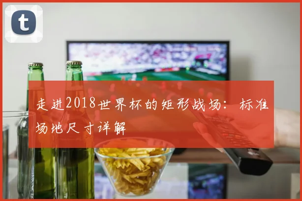 走进2018世界杯的矩形战场：标准场地尺寸详解