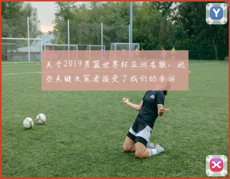 关于2019男篮世界杯亚洲名额,这些关键决策者接受了我们的专访